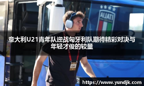 意大利U21青年队迎战匈牙利队期待精彩对决与年轻才俊的较量