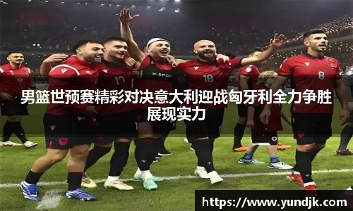 男篮世预赛精彩对决意大利迎战匈牙利全力争胜展现实力