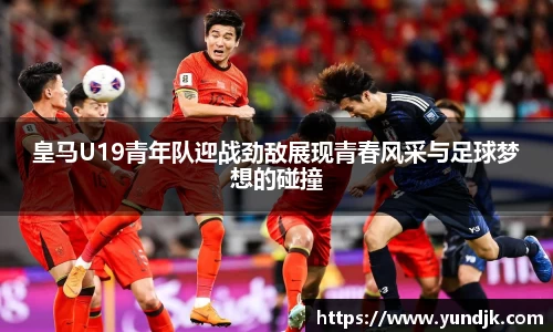 皇马U19青年队迎战劲敌展现青春风采与足球梦想的碰撞